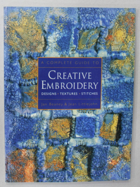 A COMPLETE  GUIDE TO CREATIVE EMBRODERY , DESIGNS , TEXTURES , STITCHES by JAN BEANEY and JEAN LITTLEJOHN , 2005