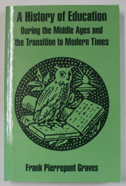 A HISTORY OF EDUCATION DURING THE MIDDLE AGES AND THE TRANSITION TO MODERN TIMES by FRANK PIERREPONT GRAVES , 1910 , EDITIE ANASTATICA , RETIPARITA 2004