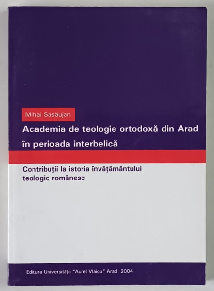 ACADEMIA DE TEOLOGIE ORTODOXA DIN ARAD IN PERIOADA INTERBELICA , CONTRIBUTII LA ISTORIA INVATAMANTULUI TEOLOGIC ROMANESC de MIHAI SASAUJAN , 2004