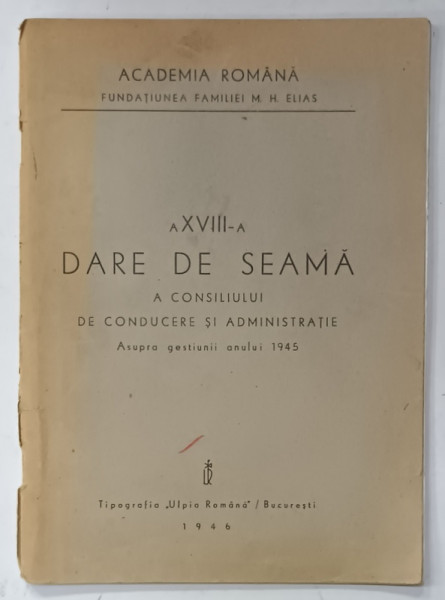 ACADEMIA ROMANA , FUNDATIUNEA FAMILIEI M.H. ELIAS , A XVIII -A DARE DE SEAMA A CONSILIULUI DE CONDUCERE SI ADMINISTRATIE ASUPRA GESTIUNII ANULUI 1945, APARUTA  1946