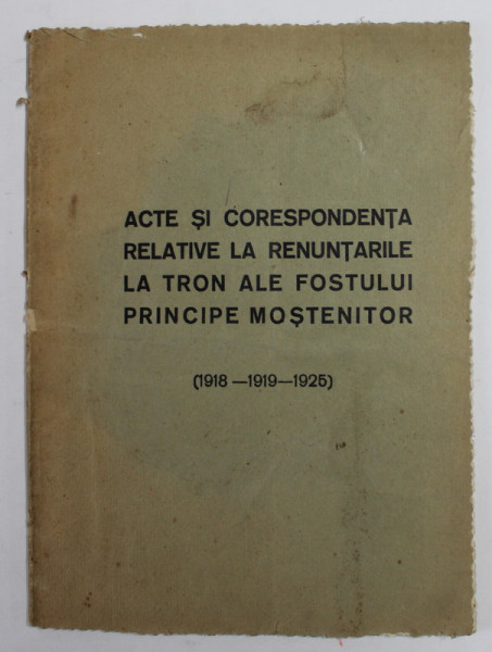 ACTE SI CORESPONDENTA RELATIVE LA RENUNTARILE LA TRON ALE FOSTULUI PRINCIPE MOSTENITOR , CU REPRODUCERI FOTOGRAFICE DE PE ORIGINALE (1918-1919-1925)