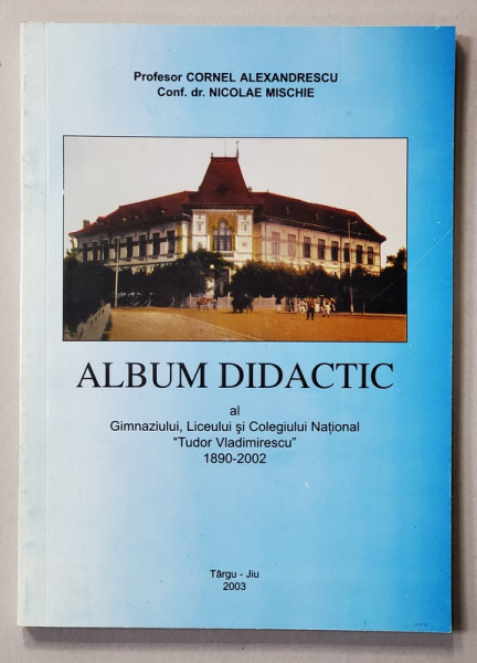 ALBUM DIDACTIC AL GIMNAZIULUI , LICEULUI si COLEGIULUI NATIONAL '' TUDOR VLADIMIRESCU '' 1890 - 2002 de CORNEL ALEXANDRESCU si NICOLAE MISCHIE , 2003