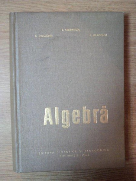 ALGEBRA de E. ARGHIRIADE , A. DRAGOMIR , P. DRAGOMIR , Bucuresti 1964