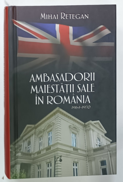 AMBASADORII MAIESTATII SALE IN ROMANIA , 1964 -1970 de MIHAI RETEGAN , 2017