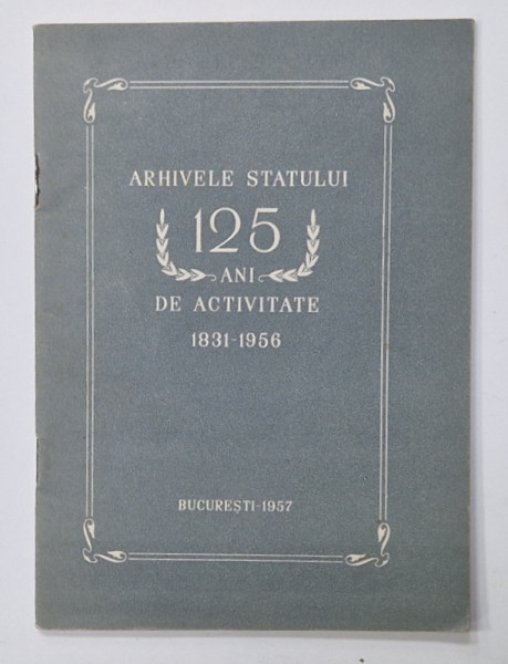ARHIVELE STATULUI  , 125 DE ANI DE ACTIVITATE , 1831 - 1956 , APARUTA 1957