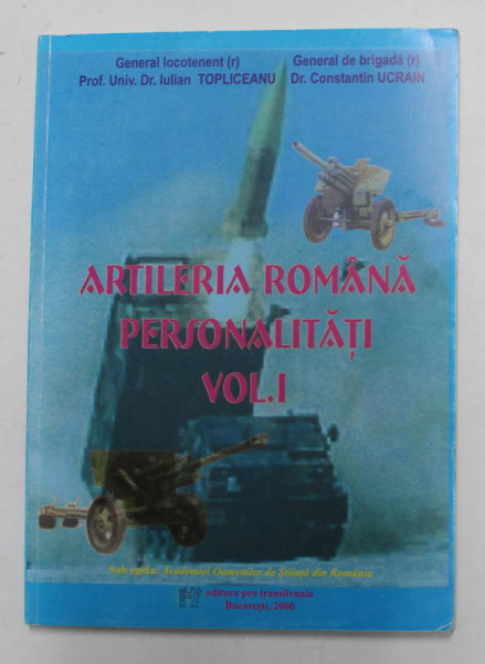 ARTILERIA ROMANA , PERSONALITATI , VOLUMUL I de GEN. LOCOTENENT IULIAN TOPLICEANU si GEN. BRIGADA  CONSTANTIN UCRAIN , 2006