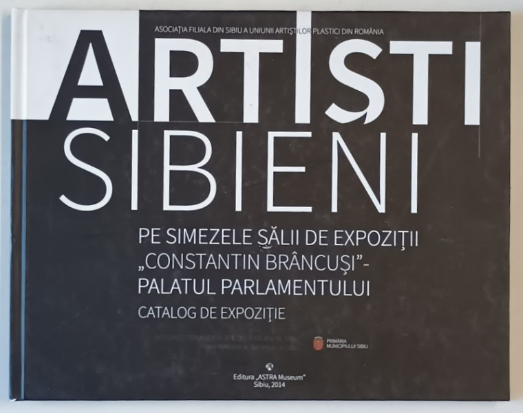 ARTISTI SIBIENI PE SIMEZELE SALII DE EXPOZITIE ' CONSTANTIN BRANCUSI ' , CATALOG DE EXPOZITIE , 2014