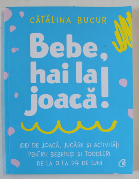 BEBE , HAI LA JOACA! IDEI DE JOACA , JUCARII SI ACTIVITATI PENTRU BEBELUSI SI TODDLERI , DE LA 0 LA 24 DE LUNI de CATALINA BUCUR , 2021