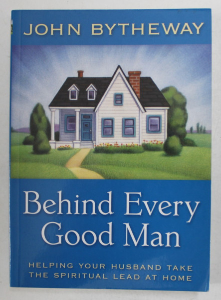 BEHIND EVERY GOOD MAN by JOHN BYTHEWAY , HELPING YOUR HUSBAND TAKE THE SPIRITUAL LEAD AT HOME , 2009