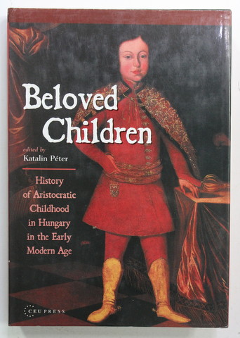 BELOVED CHILDREN - HISTORY OD ARISTOCRATIC CHILDHOOD IN HUNGARY IN THE EARLY MODERN AGE , edited by KATALIN PETER , 2001