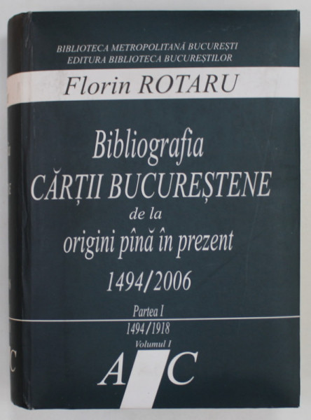 BIBLIOGRAFIA CARTII BUCURESTENE DE LA ORIGINI PANA IN PREZENT 1494 / 2006 de FLORIN ROTARU , PARTEA I - 1494 -1918 , VOLUMUL I , LITERELE A - C , 2006