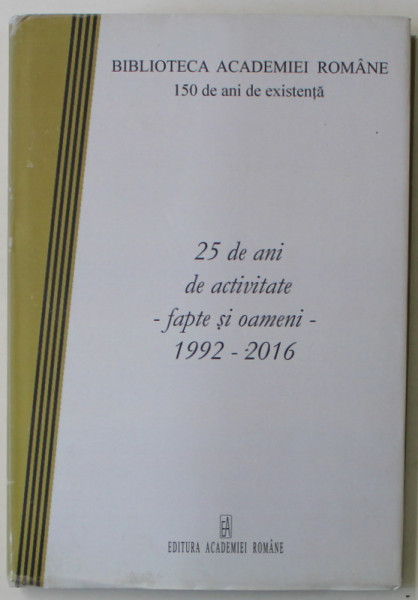 BIBLIOTECA ACADEMIEI ROMANE , 150 DE ANI DE EXISTEANTA , 25 DE ANI DE ACTIVITATE - FAPTE SI OAMENI - 1992 -2016 , APARUTA 2016