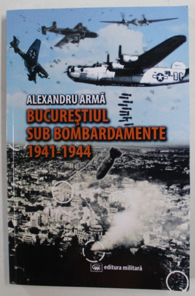 BUCURESTIUL SUB BOMBARDAMENTE 1941 -1944 de ALEXANDRU ARAMA , 2020