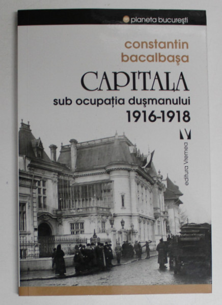 CAPITALA SUB OCUPATIA DUSMANULUI 1916 -1918 de CONSTANTIN BACALBASA , 2017