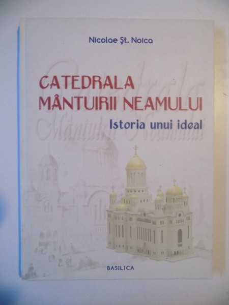 CATEDRALA MANTUIRII NEAMULUI , ISTORIA UNUI IDEAL de NICOLAE ST. NOICA , BUCURESTI 2011