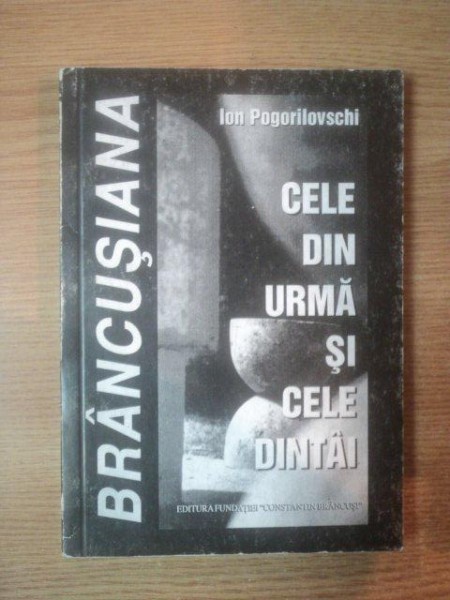 CELE DIN URMA SI CELE DINTAI ( texte despre Brancusi ) de ION POGORILOVSCHI  , Targu Jiu 2002