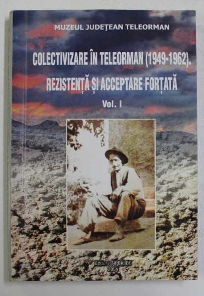 COLECTIVIZARE IN TELEORMAN ( 1949 - 1962 ) , REZISTENTA SI ACCEPTARE FORTATA , STUDII DE CAZ , VOLUMUL I , editie coordonata de CONSTANTIN TINTARIU , 2004