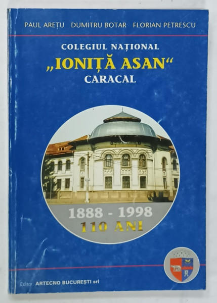 COLEGIUL NATIONAL ' IONITA ASAN ' CARACAL de PAUL ARETU ...FLORIAN PETRESCU , 110 ANI 1888 - 1998, APARUTA 1998