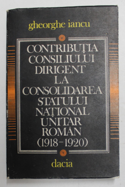 CONTRIBUTIA CONSILIULUI DIRIGENT LA CONSOLIDAREA STATULUI NATIONAL UNITAR ROMAN 1918 -1920 de GHEORGHE IANCU , 1985