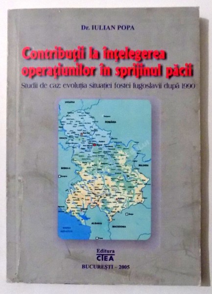 CONTRIBUTII LA INTELEGEREA OPERATIUNILOR IN SPRIJINUL PACII , STUDII DE CAZ: EVOLUTIA SITUATIEI FOSTEI IUGOSLAVII DUPA 1990 de IULIAN POPA , 2005 , DEDICATIE*