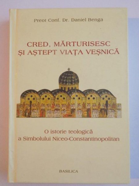 CRED , MARTURISESC SI ASTEPT VIATA VESNICA , O ISTORIE TEOLOGICA A SIMBOLULUI NICEO - CONSTANTINOPOLITAN de PREOT CONF. DR. DANIEL BENGA , 2013