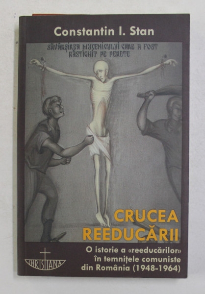 CRUCEA REEDUCARII , O ISTORIE A ' REEDUCARILOR ' IN TEMNITELE COMUNISTE DIN ROMANIA ( 1948 - 1964 ) de CONSTANTIN I. STAN , 2010