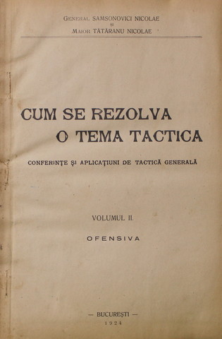 CUM SE REZOLVA O TEMA TACTICA - CONFERINTE SI APLICATIUNI DE TACTICA GENERALA , VOLUMUL II - OFENSIVA de GENERAL SAMSONOVICI NICOLAE si MAIOR TARANU NICOLAE , 1924