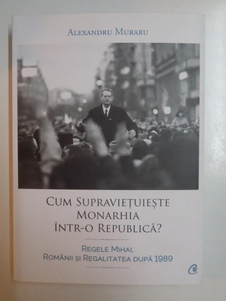 CUM SUPRAVIETUIESTE MONARHIA INTR - O REPUBLICA ? REGELE MIHAI , ROMANII SI REGALITATEA DUPA 1989 de ALEXANDRU MURARU , 2015