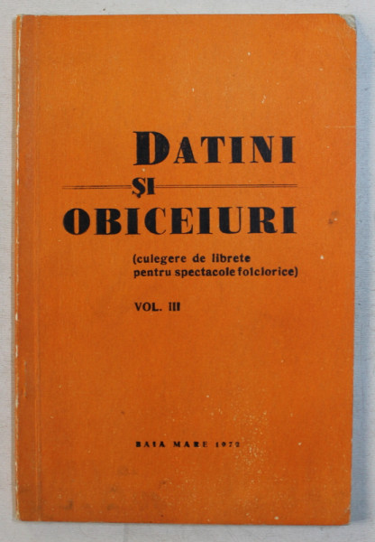 DATINI SI OBICEIURI ( CULEGERE DE LIBRETE PENTRU SPECTACOLELE FOLCLORICE ) , VOLUMUL III , 1972