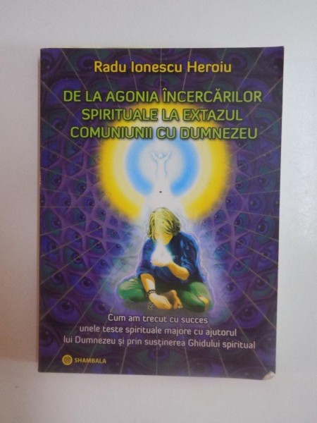 DE LA AGONIA INCERCARILOR SPIRITUALE LA EXTAZUL COMUNIUNII CU DUMNEZEU , CUM AM TRECUT CU SUCCES UNELE TESTE SPIRITUALE MAJORE CU AJUTORUL LUI DUMNEZEU SI PRIN SUSTINEREA GHIDULUI SPIRITUAL de RADU IONESCU HEROIU , 2010