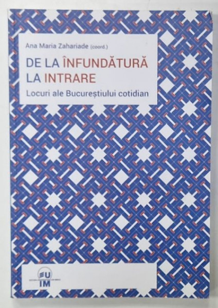 DE LA INFUNDATURA LA INTRARE , LOCURI ALE BUCURESTIULUI COTIDIAN ,  coordonare de ANA MARIA ZAHARIADE , 2016