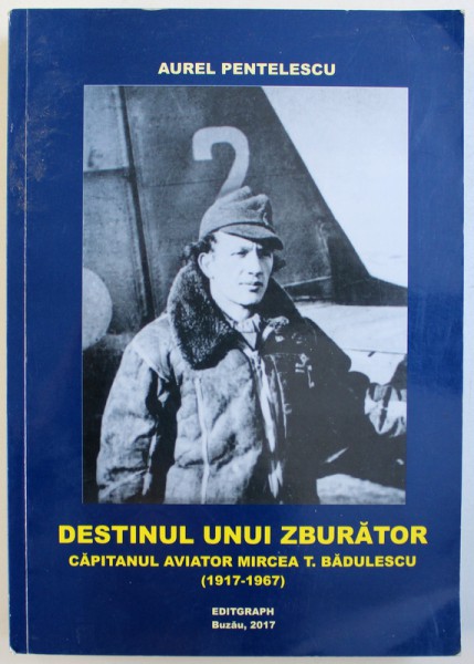 DESTINUL UNUI ZBURATOR - CAPITANUL AVIATOR MIRCEA T. BADULESCU ( 1917 - 1967) de AUREL PENTELESCU , 2017