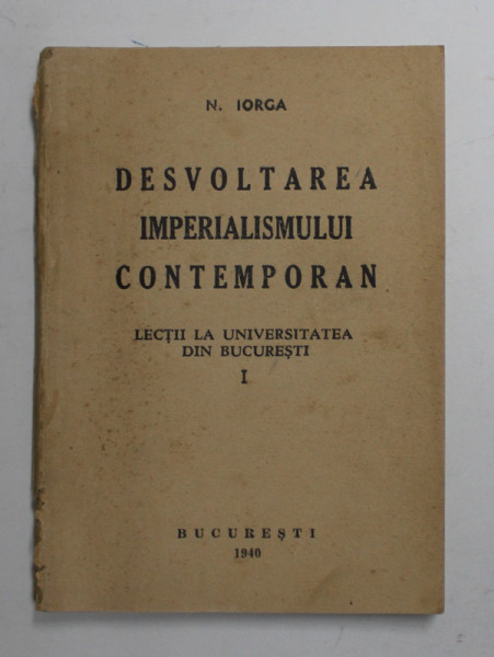 DESVOLTAREA IMPERIALISMULUI CONTEMPORAN - LECTII LA UNIVERSITATEA DIN BUCURESTI , VOLUMUL I de N. IORGA , 1940