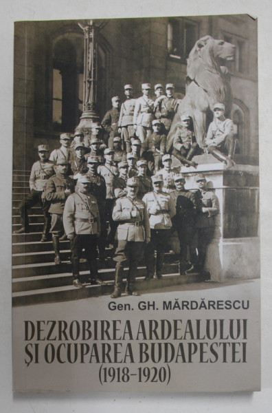 DEZROBIREA ARDEALULUI SI OCUPAREA BUDAPESTEI 1918 - 1920 de GENERAL  GH. MARDARESCU , 2019