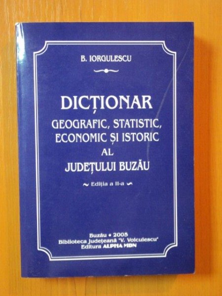 DICTIONAR GEOGRAFIC , STATISTIC , ECONOMIC SI ISTORIC AL JUDETULUI BUZAU ED. II - a de B. IORGULESCU , Buzau 2005