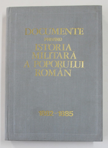 DOCUMENTE PRIVIND ISTORIA MILITARA A POPORULUI ROMAN , NOIEMBRIE 1882 - DECEMBRIE 1885 , INTOCMIT de CONSTANTIN CAZANISTEANU ... VICTOR ATANASIU , 1974