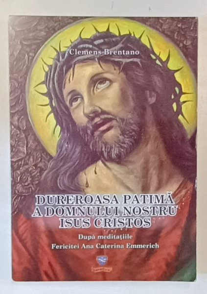 DUREROASA PATIMA A DOMNULUI NOSTRU ISUS HRISTOS , DUPA MEDITATIILE FERICITEI ANA CATERINA EMMERICH de CLEMENS BRENTANO , 2011