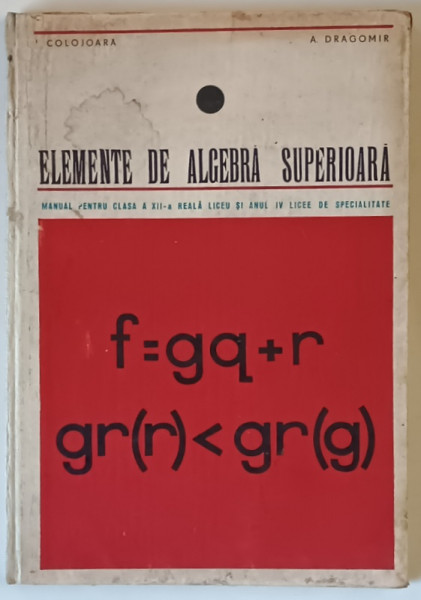ELEMENTE DE ALGEBRA SUPERIOARA - MANUAL PENTRU CLASA A XII - REALA LICEU de I. COLOJOARA si A . DRAGOMIR , 1968