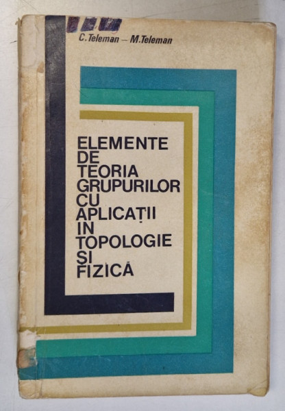 ELEMENTE DE TEORIA GRUPURILOR CU APLICATII IN TOPOLOGIE SI FIZICA de C. TELEMAN- M. TELEMAN , 1973