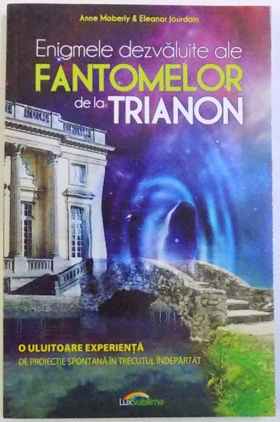 ENIGMELE DEZVALUITE ALE FANTOMELOR DE LA TRIANON  - O ULUITOARE EXPERIENTA DE PROIECTIE IN TRECUTUL INDEPARTAT de ANNE MOBERLY & ELEANOR JOURDAIN , 2015