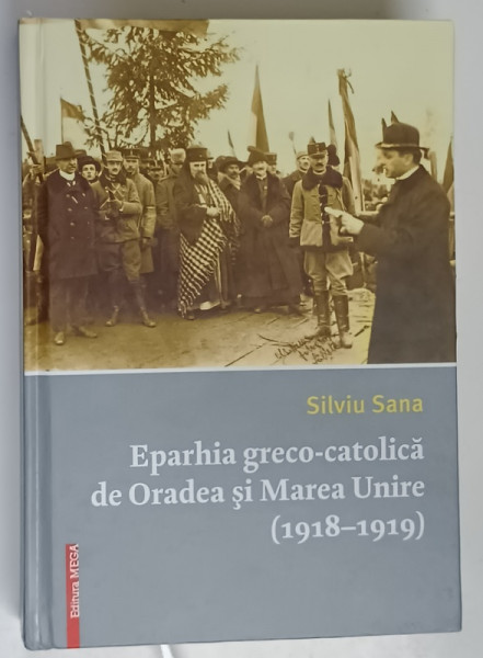 EPARHIA GRECO - CATOLICA DE ORADEA SI MAREA UNIRE ( 1918 - 1919 ) de SILVIU SANA , 2018