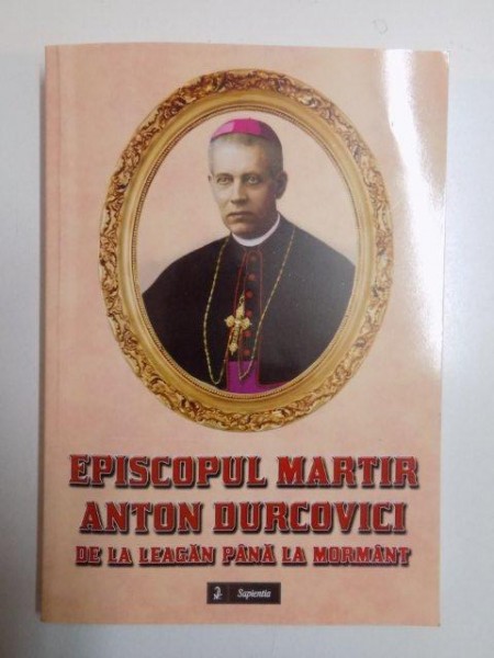 EPISCOPUL MARTIR ANTON DURCOVICI , DE LA LEAGAN PANA LA MORMANT de STEFAN LUPU , EMANUEL COSMOVICI , ALOIS MORARU , CORNEL CADAR , ISIDOR IACOVICI , 2014