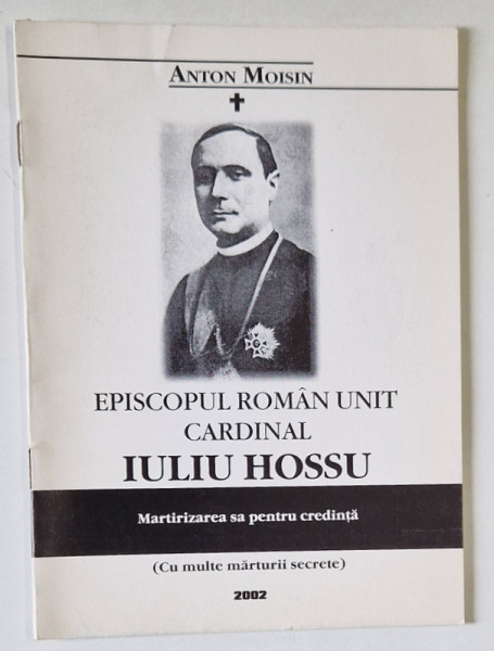 EPISCOPUL  ROMAN UNIT , CARDINAL IULIU HOSSU , MARTIRIZAREA SA PENTRU CREDINTA de ANTON MOISIN , 2002