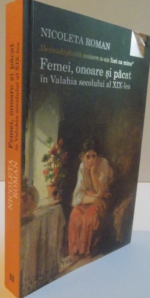 FEMEI, ONOARE SI PACAT IN VALAHIA SECOLULUI AL XIX-LEA, de NICOLETA ROMAN , 2016