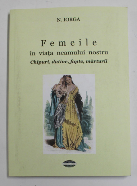 FEMEILE IN VIATA NEAMULUI NOSTRU - CHIPURI , DATINE , FAPTE , MARTURII de N. IORGA , 2014