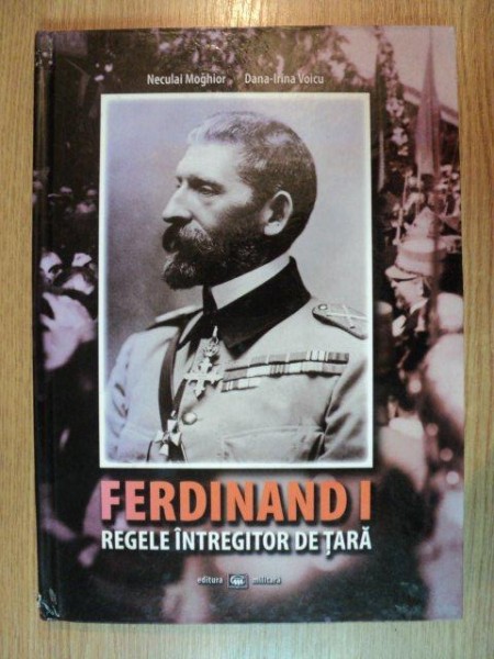 FERDINAND I REGELE INTREGITOR DE TARA - ISTORIA MILITARA IN IMAGINI - de NECULAI MOGHIOR , DANA-IRINA VOICU , 2011