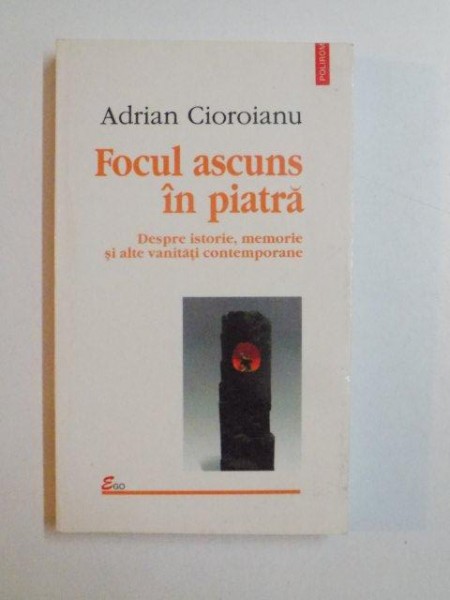 FOCUL ASCUNS IN PIATRA , DESPRE ISTORIE , MEMORIE SI ALTE VANITATI CONTEMPORANE de ADRIAN CIOROIANU , 2002