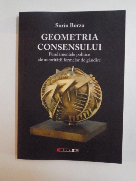 GEOMETRIA CONSENSULUI , FUNDAMENTELE POLITICE ALE AUTORITATII FORMELOR DE GANDIRE de SORIN BORZA , 2014