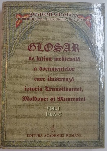 GLOSAR DE LATINA MEDIEVALA A DOCUMENTELOR CARE ILUSTREAZA ISTORIA TRANSILVANIEI , MOLDOVEI SI MUNTENIEI , VOL. I, LIT .A-C , 2010