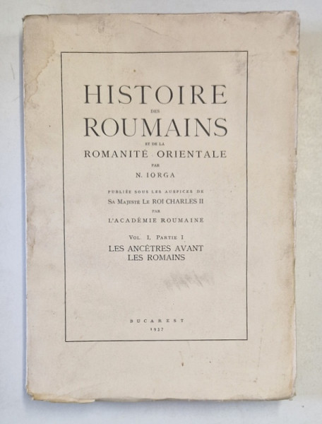 HISTOIRE DES ROUMAINS ET DE LA ROMANITE ORIENTALE par N. IORGA VOL.I, PARTEA I  LES ANCETRES AVANT LES ROMAINS, BUC. 1937